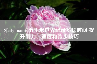 百色五千米世界纪录多长时间-提升耐力、速度和跑步技巧
