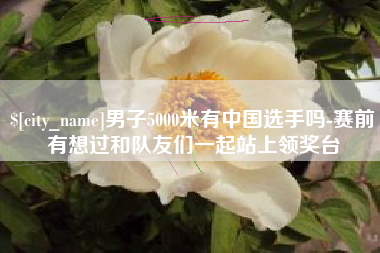 百色男子5000米有中国选手吗-赛前有想过和队友们一起站上领奖台