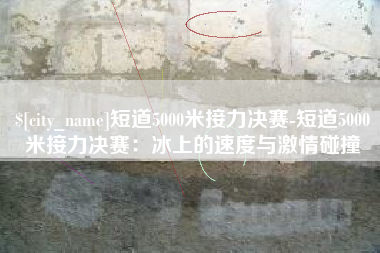 百色短道5000米接力决赛-短道5000米接力决赛：冰上的速度与激情碰撞