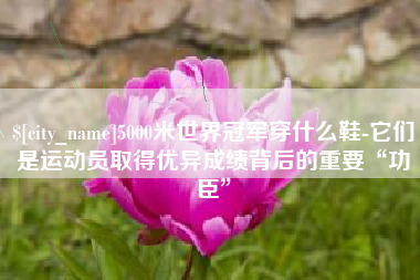 百色5000米世界冠军穿什么鞋-它们是运动员取得优异成绩背后的重要“功臣”