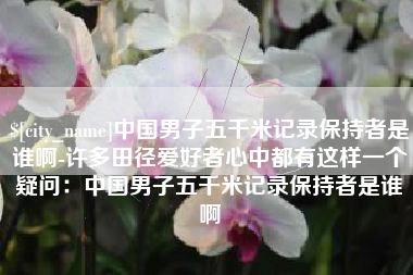 百色中国男子五千米记录保持者是谁啊-许多田径爱好者心中都有这样一个疑问：中国男子五千米记录保持者是谁啊