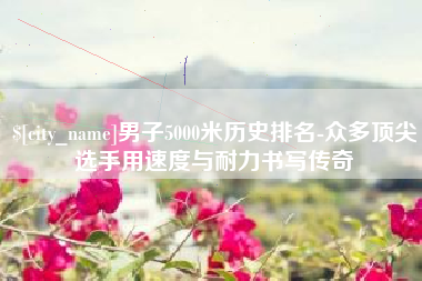 百色男子5000米历史排名-众多顶尖选手用速度与耐力书写传奇
