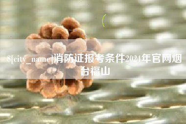 百色消防证报考条件2024年官网烟台福山